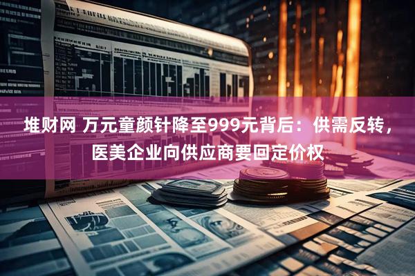 堆财网 万元童颜针降至999元背后：供需反转，医美企业向供应商要回定价权