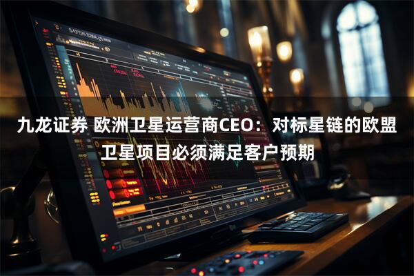 九龙证券 欧洲卫星运营商CEO：对标星链的欧盟卫星项目必须满足客户预期