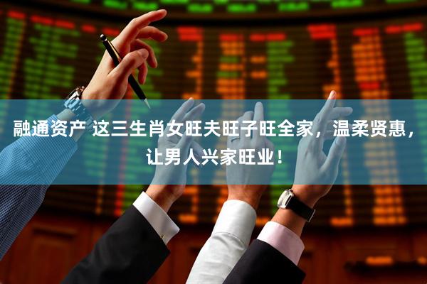 融通资产 这三生肖女旺夫旺子旺全家，温柔贤惠，让男人兴家旺业！