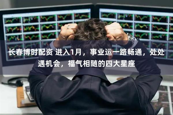 长春博时配资 进入1月，事业运一路畅通，处处遇机会，福气相随的四大星座