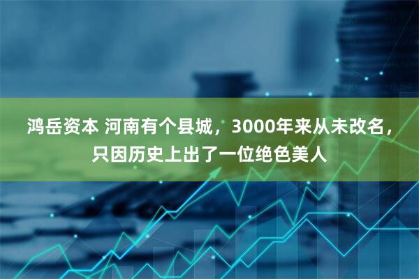 鸿岳资本 河南有个县城，3000年来从未改名，只因历史上出了一位绝色美人
