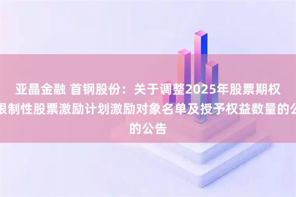 亚晶金融 首钢股份：关于调整2025年股票期权与限制性股票激励计划激励对象名单及授予权益数量的公告