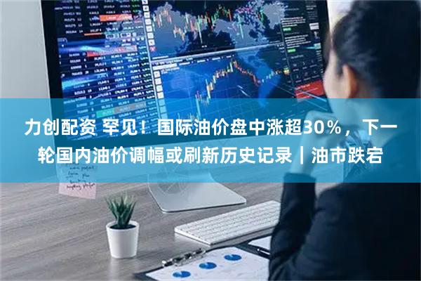 力创配资 罕见！国际油价盘中涨超30％，下一轮国内油价调幅或刷新历史记录｜油市跌宕