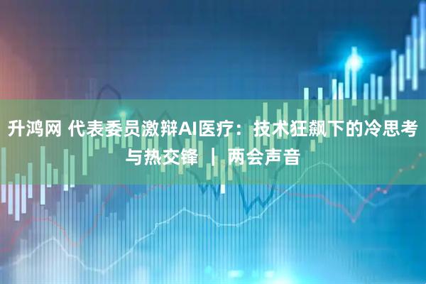 升鸿网 代表委员激辩AI医疗:技术狂飙下的冷思考与热交锋 | 两会声音