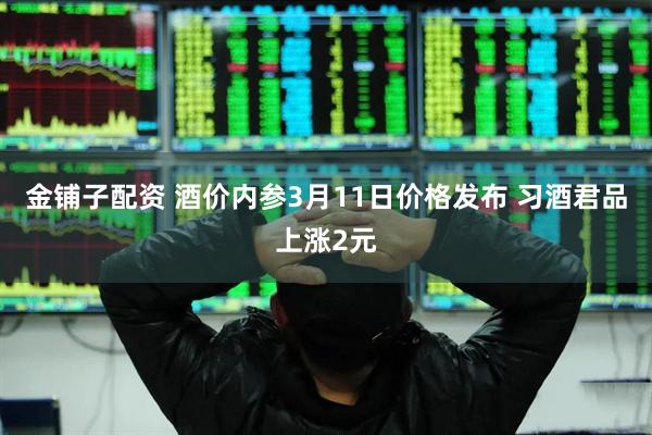 金铺子配资 酒价内参3月11日价格发布 习酒君品上涨2元