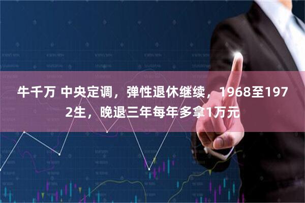 牛千万 中央定调，弹性退休继续，1968至1972生，晚退三年每年多拿1万元