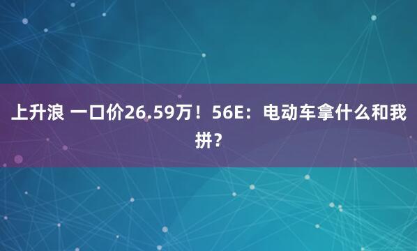 上升浪 一口价26.59万！56E：电动车拿什么和我拼？