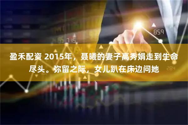 盈禾配资 2015年，聂曦的妻子高秀娟走到生命尽头。弥留之际，女儿趴在床边问她