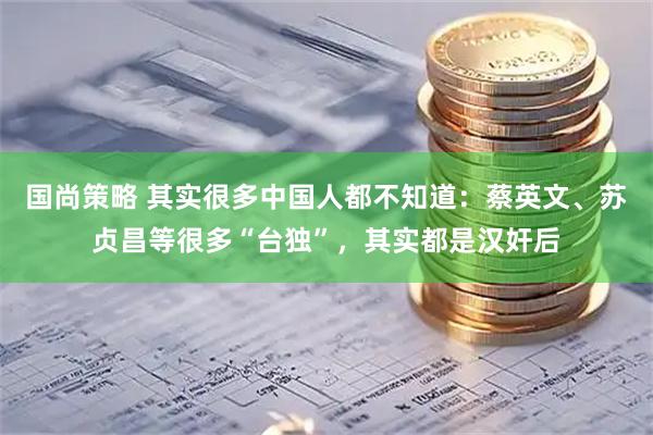 国尚策略 其实很多中国人都不知道：蔡英文、苏贞昌等很多“台独”，其实都是汉奸后