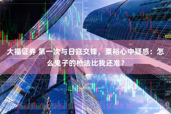 大福证券 第一次与日寇交锋，粟裕心中疑惑：怎么鬼子的枪法比我还准？