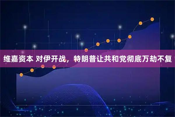 维嘉资本 对伊开战，特朗普让共和党彻底万劫不复