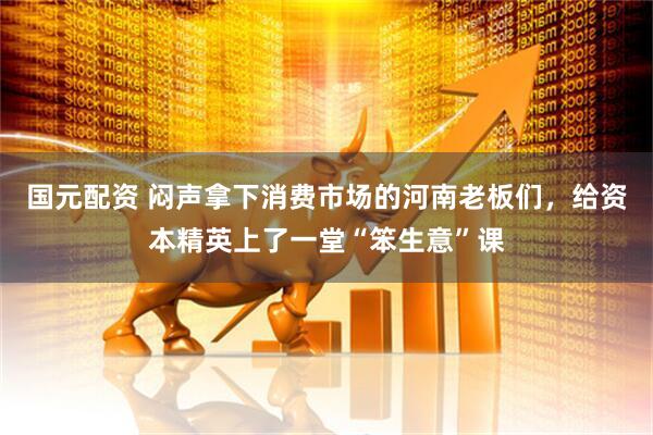 国元配资 闷声拿下消费市场的河南老板们，给资本精英上了一堂“笨生意”课