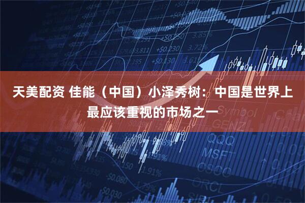 天美配资 佳能（中国）小泽秀树：中国是世界上最应该重视的市场之一