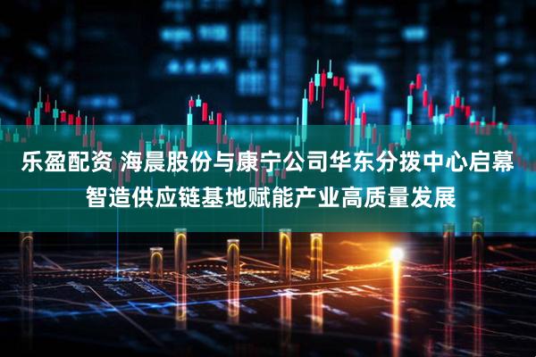 乐盈配资 海晨股份与康宁公司华东分拨中心启幕 智造供应链基地赋能产业高质量发展
