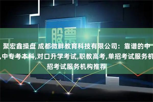 聚宏鑫操盘 成都微畔教育科技有限公司：靠谱的中职升学,中专考本科,对口升学考试,职教高考,单招考试服务机构推荐