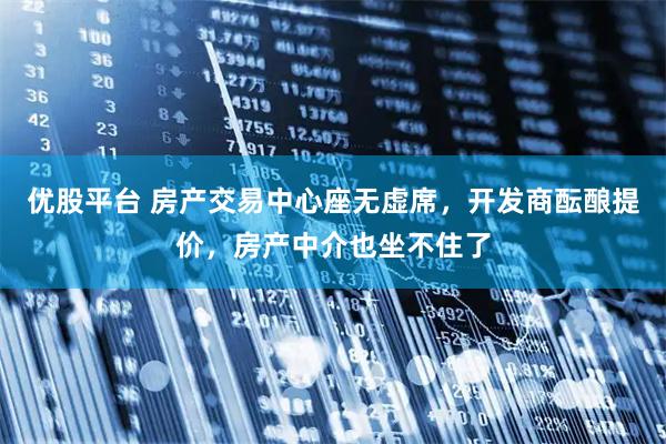 优股平台 房产交易中心座无虚席,开发商酝酿提价,房产中介也坐不住了
