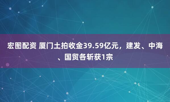 宏图配资 厦门土拍收金39.59亿元,建发、中海、国贸各斩获1宗