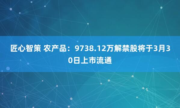匠心智策 农产品：9738.12万解禁股将于3月30日上市流通