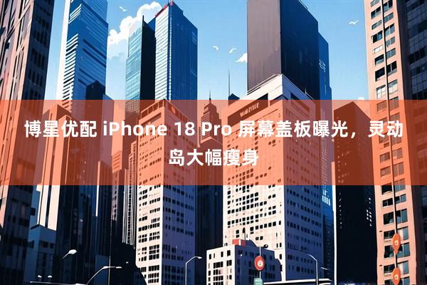 博星优配 iPhone 18 Pro 屏幕盖板曝光，灵动岛大幅瘦身