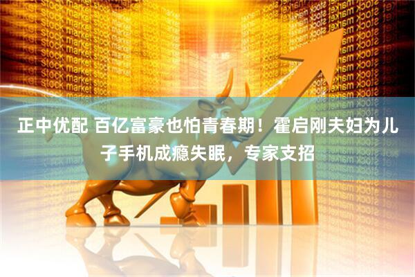 正中优配 百亿富豪也怕青春期！霍启刚夫妇为儿子手机成瘾失眠，专家支招