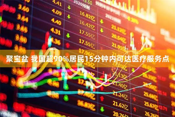 聚宝盆 我国超90%居民15分钟内可达医疗服务点