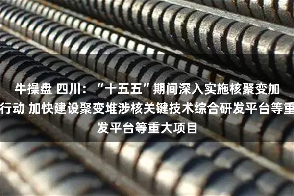 牛操盘 四川：“十五五”期间深入实施核聚变加速突破行动 加快建设聚变堆涉核关键技术综合研发平台等重大项目