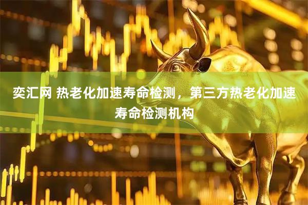 奕汇网 热老化加速寿命检测，第三方热老化加速寿命检测机构