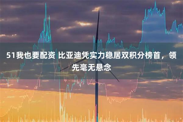 51我也要配资 比亚迪凭实力稳居双积分榜首，领先毫无悬念