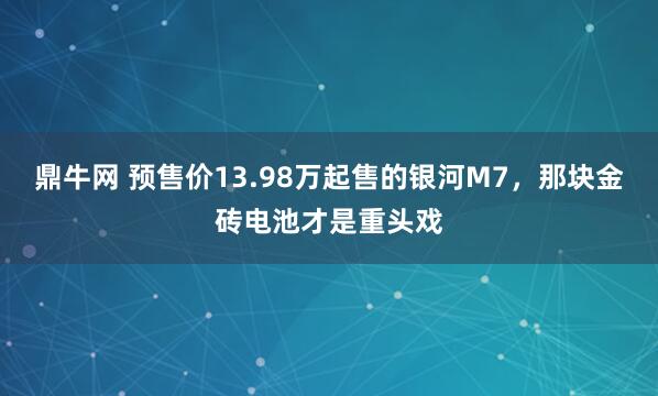 鼎牛网 预售价13.98万起售的银河M7，那块金砖电池才是重头戏