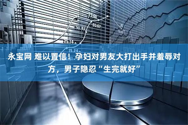 永宝网 难以置信！孕妇对男友大打出手并羞辱对方，男子隐忍“生完就好”