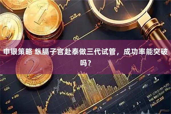 申银策略 纵膈子宫赴泰做三代试管，成功率能突破吗？