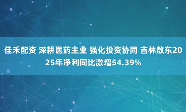 佳禾配资 深耕医药主业 强化投资协同 吉林敖东2025年净利同比激增54.39%