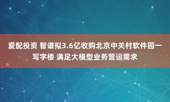 爱配投资 智谱拟3.6亿收购北京中关村软件园一写字楼 满足大模型业务营运需求