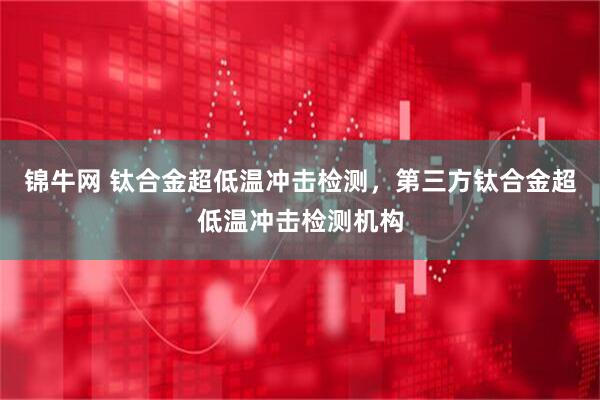 锦牛网 钛合金超低温冲击检测，第三方钛合金超低温冲击检测机构