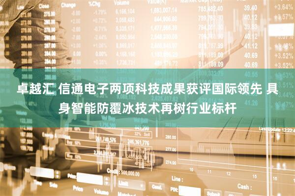 卓越汇 信通电子两项科技成果获评国际领先 具身智能防覆冰技术再树行业标杆