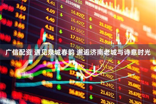 广信配资 遇见泉城春韵 邂逅济南老城与诗意时光