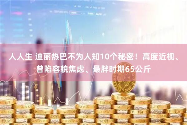 人人生 迪丽热巴不为人知10个秘密!高度近视、曾陷容貌焦虑、最胖时期65公斤