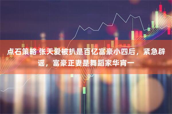 点石策略 张天爱被扒是百亿富豪小四后，紧急辟谣，富豪正妻是舞蹈家华宵一