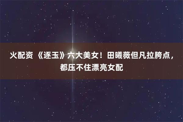 火配资 《逐玉》六大美女！田曦薇但凡拉胯点，都压不住漂亮女配
