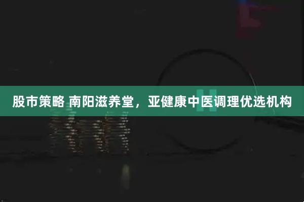 股市策略 南阳滋养堂，亚健康中医调理优选机构
