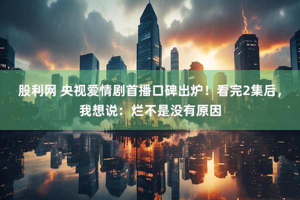 股利网 央视爱情剧首播口碑出炉!看完2集后,我想说:烂不是没有原因