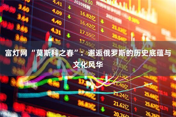 富灯网 “莫斯科之春”：邂逅俄罗斯的历史底蕴与文化风华