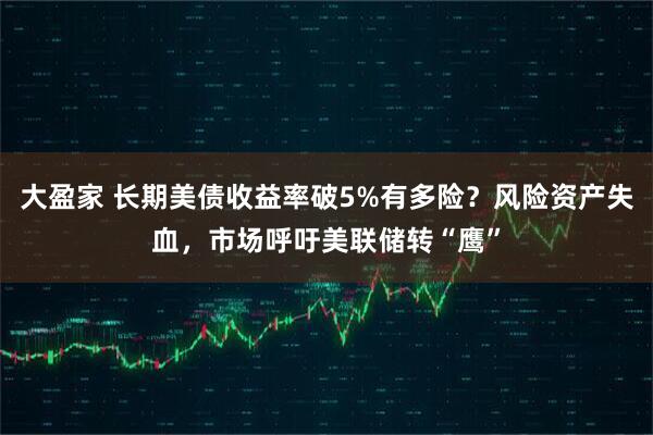 大盈家 长期美债收益率破5%有多险?风险资产失血,市场呼吁美联储转“鹰”