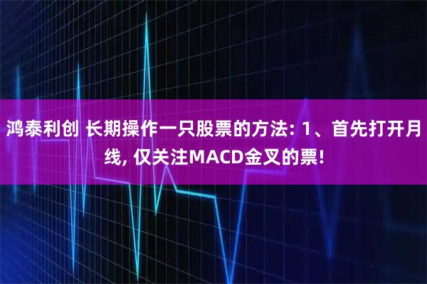 鸿泰利创 长期操作一只股票的方法: 1、首先打开月线, 仅关注MACD金叉的票!