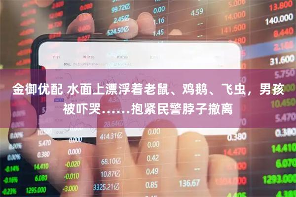金御优配 水面上漂浮着老鼠、鸡鹅、飞虫,男孩被吓哭……抱紧民警脖子撤离