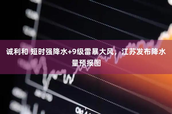 诚利和 短时强降水+9级雷暴大风，江苏发布降水量预报图