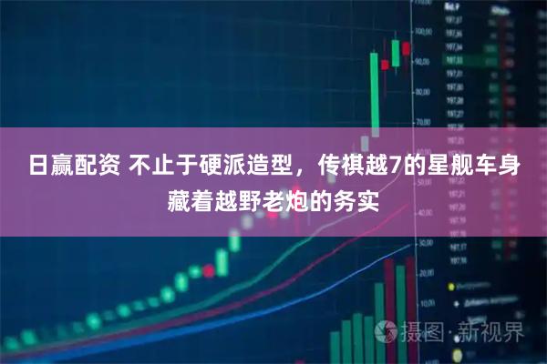 日赢配资 不止于硬派造型，传祺越7的星舰车身藏着越野老炮的务实