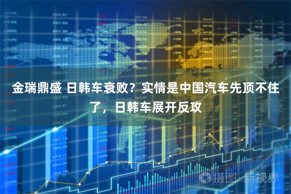 金瑞鼎盛 日韩车衰败？实情是中国汽车先顶不住了，日韩车展开反攻