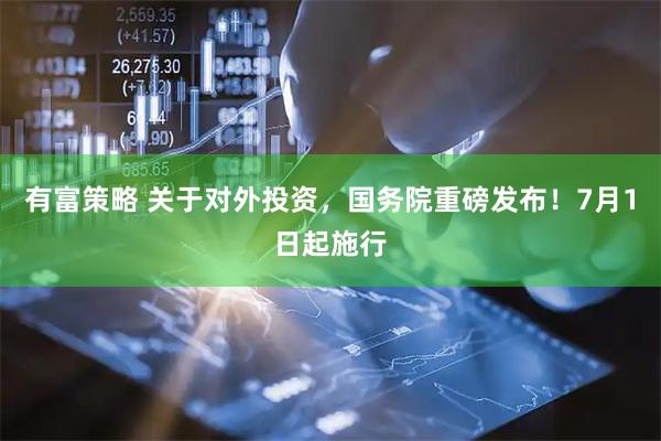 有富策略 关于对外投资,国务院重磅发布!7月1日起施行