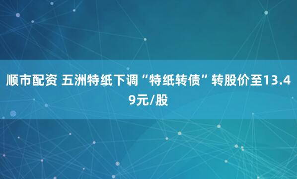 顺市配资 五洲特纸下调“特纸转债”转股价至13.49元/股